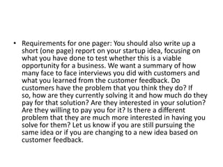 • Requirements for one pager: You should also write up a
  short (one page) report on your startup idea, focusing on
  what you have done to test whether this is a viable
  opportunity for a business. We want a summary of how
  many face to face interviews you did with customers and
  what you learned from the customer feedback. Do
  customers have the problem that you think they do? If
  so, how are they currently solving it and how much do they
  pay for that solution? Are they interested in your solution?
  Are they willing to pay you for it? Is there a different
  problem that they are much more interested in having you
  solve for them? Let us know if you are still pursuing the
  same idea or if you are changing to a new idea based on
  customer feedback.
 