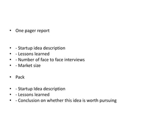• One pager report


•   - Startup idea description
•   - Lessons learned
•   - Number of face to face interviews
•   - Market size

• Pack

• - Startup Idea description
• - Lessons learned
• - Conclusion on whether this idea is worth pursuing
 