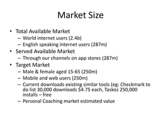 Market Size
• Total Available Market
   – World internet users (2.4b)
   – English speaking internet users (287m)
• Served Available Market
   – Through our channels on app stores (287m)
• Target Market
   – Male & female aged 15-65 (250m)
   – Mobile and web users (250m)
   – Current downloads existing similar tools (eg: Checkmark to
     do list 30,000 downloads $4.75 each, Taskos 250,000
     installs – free
   – Personal Coaching market estimated value
 