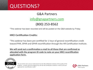 QUESTIONS? 
G&A 
Partners 
info@gnapartners.com 
(800) 
253-­‐8562 
*This webinar has been recorded and will be posted on the G&A website by Friday 
HRCI 
Cer/fica/on 
Credits: 
"This 
webinar 
has 
been 
pre-­‐cerGfied 
for 
1 
hour 
of 
general 
recerGficaGon 
credit 
toward 
PHR, 
SPHR 
and 
GPHR 
recerGficaGon 
through 
the 
HR 
CerGficaGon 
InsGtute. 
We 
will 
send 
out 
a 
confirma/on 
e-­‐mail 
to 
all 
those 
that 
are 
confirmed 
as 
aBended 
with 
the 
program 
ID 
code 
to 
note 
on 
your 
HRCI 
recer/fica/on 
applica/on 
form. 
The 
use 
of 
this 
seal 
is 
not 
an 
endorsement 
by 
the 
HR 
CerGficaGon 
InsGtute 
of 
the 
quality 
of 
the 
program. 
It 
means 
that 
this 
program 
has 
met 
the 
HR 
CerGficaGon 
InsGtute's 
criteria 
to 
be 
pre-­‐ 
approved 
for 
recerGficaGon 
credit." 
