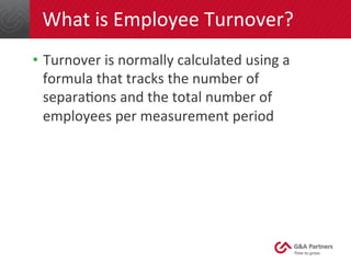 What 
is 
Employee 
Turnover? 
• Turnover 
is 
normally 
calculated 
using 
a 
formula 
that 
tracks 
the 
number 
of 
separaGons 
and 
the 
total 
number 
of 
employees 
per 
measurement 
period 
 