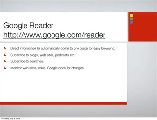 Google Reader
http://www.google.com/reader
Direct information to automatically come to one place for easy browsing.
Subscribe to blogs, web sites, podcasts etc.
Subscribe to searches.
Monitor web sites, wikis, Google docs for changes.
Thursday, July 9, 2009
 