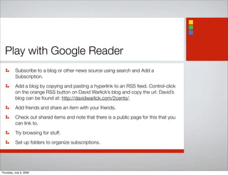 Play with Google Reader
Subscribe to a blog or other news source using search and Add a
Subscription.
Add a blog by copying and pasting a hyperlink to an RSS feed. Control-click
on the orange RSS button on David Warlick’s blog and copy the url. David’s
blog can be found at: http://davidwarlick.com/2cents/.
Add friends and share an item with your friends.
Check out shared items and note that there is a public page for this that you
can link to.
Try browsing for stuff.
Set up folders to organize subscriptions.
Thursday, July 9, 2009
 