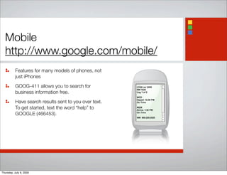 Mobile
http://www.google.com/mobile/
Features for many models of phones, not
just iPhones
GOOG-411 allows you to search for
business information free.
Have search results sent to you over text.
To get started, text the word “help” to
GOOGLE (466453).
Thursday, July 9, 2009
 