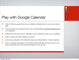 Play with Google Calendar
Add an ﬁctitious appointment to your calendar. Double click on a day or use Quick
Add.
Invite someone to this appointment. Use my email address (elemenous@gmail.com)
or a neighbor’s.
Explore the arrow next to your calendar’s name. Change the color of your calendar.
Click on Tasks and start creating a to do list.
Look at your calendar in the different views: Day, Week, Month, 7 Days & Agenda
Click on Settings and explore. Find Create a New Calendar and note that you can
import calendars from other software programs such as iCal
Thursday, July 9, 2009
 