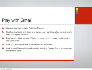 Play with Gmail
Change your theme under Settings>Themes.
Create a few labels and ﬁlters to organize your mail. Examples: parents, work,
personal, urgent, iSummit
Examine your Chat settings. Edit as necessary and consider installing voice
and video chat.
Click on Labs and explore some experimental features.
Look at the Ofﬂine setting and consider installing Google Gears. You can read
email ofﬂine now!
Thursday, July 9, 2009
 