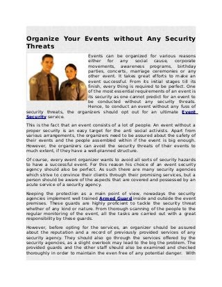 Organize Your Events without Any Security
Threats
Events can be organized for various reasons
either for any social cause, corporate
movements, awareness programs, birthday
parties, concerts, marriage ceremonies or any
other event. It takes great efforts to make an
event successful. From its initial stages till its
finish, every thing is required to be perfect. One
of the most essential requirements of an event is
its security as one cannot predict for an event to
be conducted without any security threats.
Hence, to conduct an event without any fuss of
security threats, the organizers should opt out for an ultimate Event
Security service.
This is the fact that an event consists of a lot of people. An event without a
proper security is an easy target for the anti social activists. Apart from
various arrangements, the organizers need to be assured about the safety of
their events and the people assembled within if the event is big enough.
However, the organizers can avoid the security threats of their events to
much extent, if they have a well-planned structure.
Of course, every event organizer wants to avoid all sorts of security hazards
to have a successful event. For this reason his choice of an event security
agency should also be perfect. As such there are many security agencies
which strive to convince their clients through their promising services, but a
person should be aware of the aspects that are covered and possessed by an
acute service of a security agency.
Keeping the protection as a main point of view, nowadays the security
agencies implement well trained Armed Guard inside and outside the event
premises. These guards are highly proficient to tackle the security threat
whether of any kind or nature. From thorough scanning of the people to the
regular monitoring of the event, all the tasks are carried out with a great
responsibility by these guards.
However, before opting for the services, an organizer should be assured
about the reputation and a record of previously provided services of any
security agency. They should also go through the services offered by the
security agencies, as a slight overlook may lead to the big the problem. The
provided guards and the other staff should also be examined and checked
thoroughly in order to maintain the even free of any potential danger. With
 