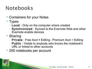 Containers for your Notes
? Types
?

? Local : Only on the computer where created
? Synchronized : Synced to the Evernote Web and other
Evernote enable devices

?

Sharing

? Private : Free Acct  Editing ; Premium Acct = Editing
? Public : Visible to anybody who knows the notebook's
URL or linked to other accounts

?

250 notebooks per account

Tom Eberle C AAWDC/JCA

11/06/13

10

 