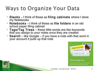 ?
?
?
?

Stacks C Groups of Notebooks. I think of these as filing
cabinets where I group my Notebooks
Notebooks C I think of these as file folders in an old
school paper filing cabinet
Tags/Tag Trees C these little words are like keywords
that you assign to your notes once they are created
Search C like Google C if you have a note with that word in
your account it pulls up that note

Tom Eberle C AAWDC/JCA

11/06/13

17

 