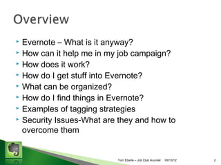 ?
?
?
?
?
?
?
?
?

Evernote C What is it anyway?
How can it help me in my job campaign?
How does it work?
How do I get stuff into Evernote?
What can be organized?
How do I find things in Evernote?
Examples of tagging strategies
Putting it all together - Techniques for organizing an
efficient job campaign
Security Issues-What are they and how to overcome
them

Tom Eberle C AAWDC/JCA

11/06/13

2

 