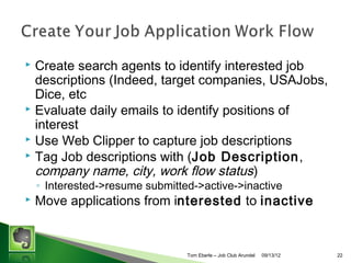 Create search agents to identify interested job
descriptions (Indeed, target companies, USAJobs,
Dice, etc
? Evaluate daily emails to identify positions of
interest
? Use Web Clipper to capture job descriptions
? Tag Job descriptions with (Job Description,
company name, city, work flow status)
?

? Interested->resume submitted->active->inactive

?

Move applications from interested to inactive

Tom Eberle C AAWDC/JCA

11/06/13

22

 