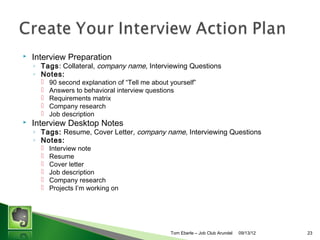 ?

Interview Preparation

? Tags: Collateral, company name, Interviewing Questions
? Notes:
?
?
?
?
?

?

90 second explanation of Tell me about yourself
Answers to behavioral interview questions
Requirements matrix
Company research
Job description

Interview Desktop Notes

? Tags: Resume, Cover Letter, company name, Interviewing Questions
? Notes:
?
?
?
?
?
?

Interview note
Resume
Cover letter
Job description
Company research
Projects Im working on

Tom Eberle C AAWDC/JCA

11/06/13

23

 