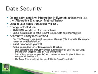 ?

Evernotes 3 Laws of Data Protection
? Your Data is Yours

? [Blog Post] We do not own your data. Putting notes and other content into
Evernote does not change its ownership or copyright status. If the data was
yours to begin with, it remains yours after you put it in Evernote.

? Your Data is Protected

? [Blog Post] Everything you put into Evernote is private by default. We never
look at it, analyze it, share it, use it to target ads, data mine it, etc.Cunless you
specifically ask us to do one of these things. Our business model does not
depend on monetizing your data in any way. Rather, it depends on building
trust and providing a great service that more and more people choose to pay
for.

? Your Data is Portable

? [Blog Post] There is no data-lock in Evernote. We are committed to making it
easy for you to get all of your data into, and out of, Evernote at any time. Our
desktop software lets you export all of your notes and content in humanreadable HTML as well as a fully documented machine-readable XML format.

Tom Eberle C AAWDC/JCA

11/06/13

27

 
