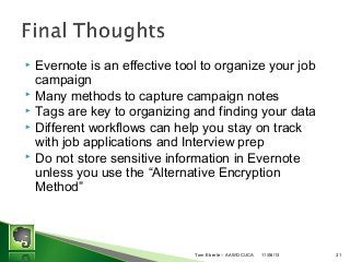 Evernote is an effective tool to organize your job
campaign
? Many methods to capture campaign notes
? Tags are key to organizing and finding your data
? Different workflows can help you stay on track
with job applications and Interview prep
? Do not store sensitive information in Evernote
unless you use the Alternative Encryption
Method
?

Tom Eberle C AAWDC/JCA

11/06/13

31

 