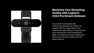 Maximize Your Streaming
Quality with Logitech
C922 Pro Stream Webcam
Are you tired of poor-quality video
conferencing, streaming, and calling? The
Logitech C922 Pro Stream Webcam has
revolutionized video calling, live streaming, and
video conferencing. In this comprehensive
guide, we will take you through everything you
need to know about the Logitech C922 Pro
Stream Webcam.
 