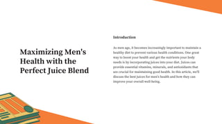 As men age, it becomes increasingly important to maintain a
healthy diet to prevent various health conditions. One great
way to boost your health and get the nutrients your body
needs is by incorporating juices into your diet. Juices can
provide essential vitamins, minerals, and antioxidants that
are crucial for maintaining good health. In this article, we'll
discuss the best juices for men's health and how they can
improve your overall well-being.
Introduction
Maximizing Men's
Health with the
Perfect Juice Blend
 