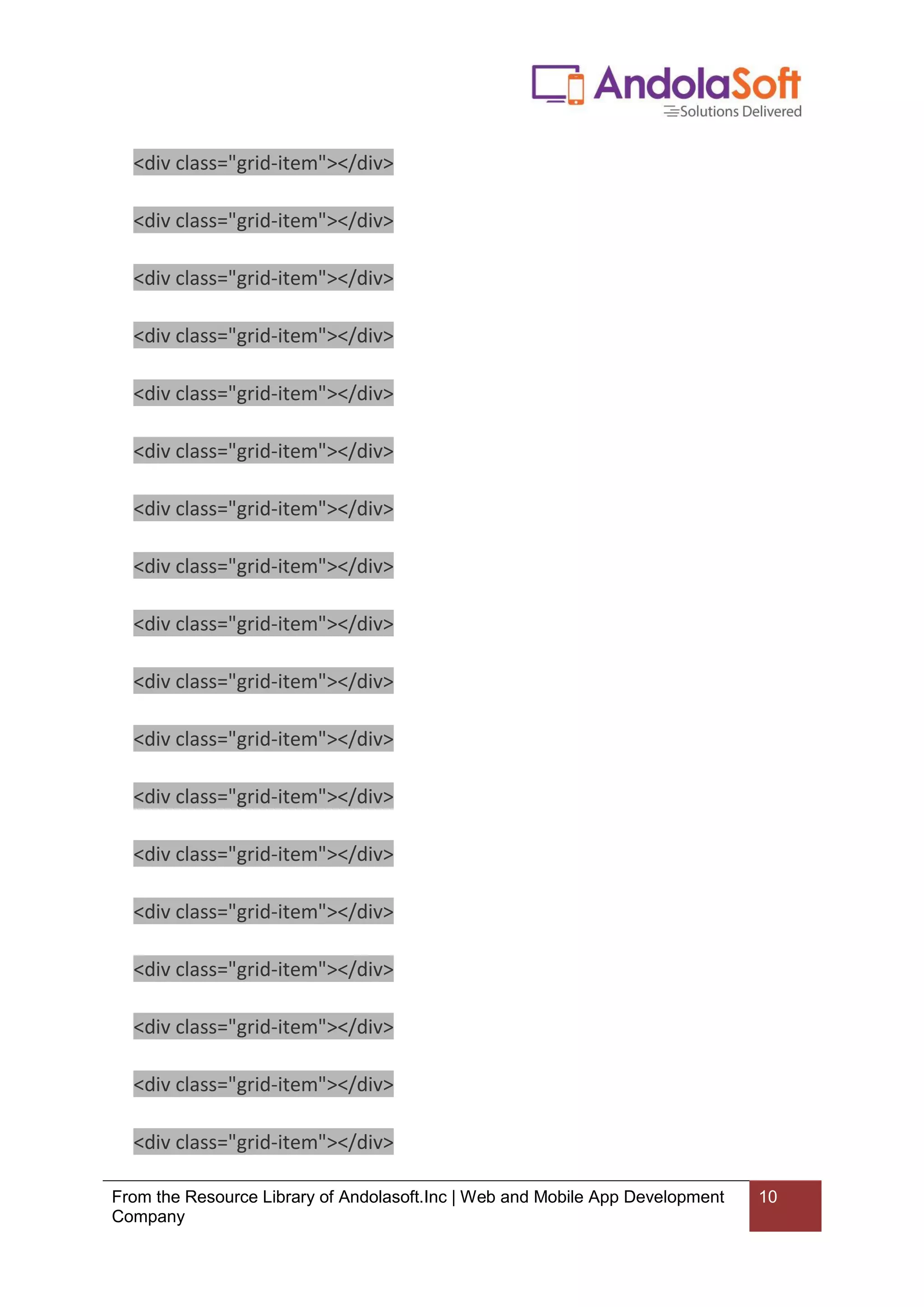 From the Resource Library of Andolasoft.Inc | Web and Mobile App Development
Company
10
<div class="grid-item"></div>
<div class="grid-item"></div>
<div class="grid-item"></div>
<div class="grid-item"></div>
<div class="grid-item"></div>
<div class="grid-item"></div>
<div class="grid-item"></div>
<div class="grid-item"></div>
<div class="grid-item"></div>
<div class="grid-item"></div>
<div class="grid-item"></div>
<div class="grid-item"></div>
<div class="grid-item"></div>
<div class="grid-item"></div>
<div class="grid-item"></div>
<div class="grid-item"></div>
<div class="grid-item"></div>
<div class="grid-item"></div>
 