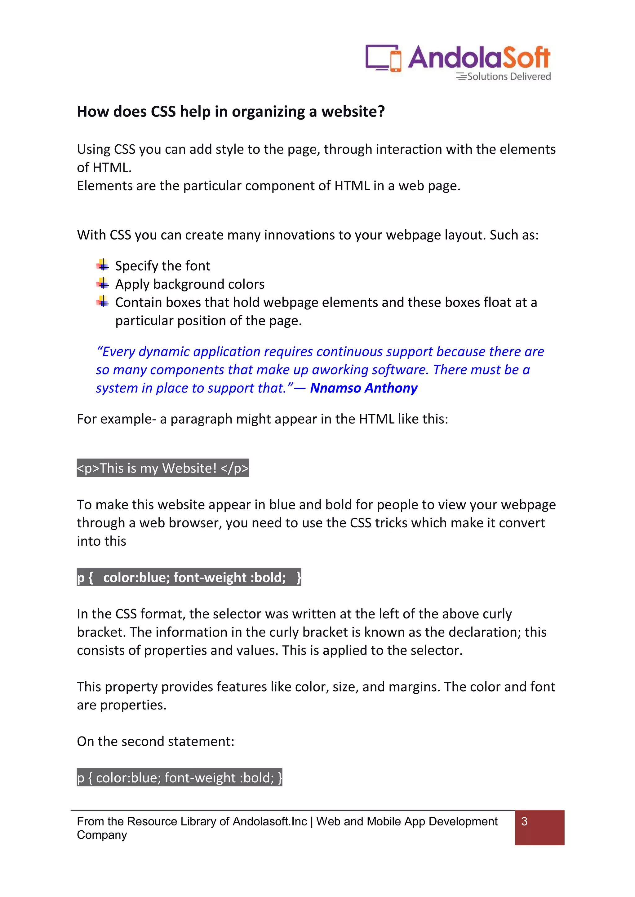 From the Resource Library of Andolasoft.Inc | Web and Mobile App Development
Company
3
How does CSS help in organizing a website?
Using CSS you can add style to the page, through interaction with the elements
of HTML.
Elements are the particular component of HTML in a web page.
With CSS you can create many innovations to your webpage layout. Such as:
Specify the font
Apply background colors
Contain boxes that hold webpage elements and these boxes float at a
particular position of the page.
“Every dynamic application requires continuous support because there are
so many components that make up aworking software. There must be a
system in place to support that.”― Nnamso Anthony
For example- a paragraph might appear in the HTML like this:
<p>This is my Website! </p>
To make this website appear in blue and bold for people to view your webpage
through a web browser, you need to use the CSS tricks which make it convert
into this
p { color:blue; font-weight :bold; }
In the CSS format, the selector was written at the left of the above curly
bracket. The information in the curly bracket is known as the declaration; this
consists of properties and values. This is applied to the selector.
This property provides features like color, size, and margins. The color and font
are properties.
On the second statement:
p { color:blue; font-weight :bold; }
 