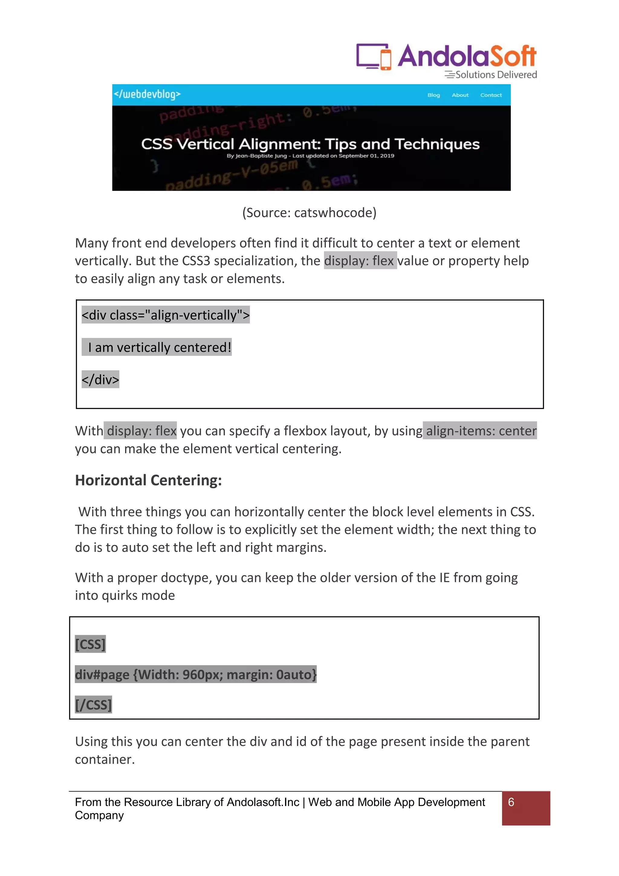 From the Resource Library of Andolasoft.Inc | Web and Mobile App Development
Company
6
(Source: catswhocode)
Many front end developers often find it difficult to center a text or element
vertically. But the CSS3 specialization, the display: flex value or property help
to easily align any task or elements.
<div class="align-vertically">
I am vertically centered!
</div>
With display: flex you can specify a flexbox layout, by using align-items: center
you can make the element vertical centering.
Horizontal Centering:
With three things you can horizontally center the block level elements in CSS.
The first thing to follow is to explicitly set the element width; the next thing to
do is to auto set the left and right margins.
With a proper doctype, you can keep the older version of the IE from going
into quirks mode
[CSS]
div#page {Width: 960px; margin: 0auto}
[/CSS]
Using this you can center the div and id of the page present inside the parent
container.
 