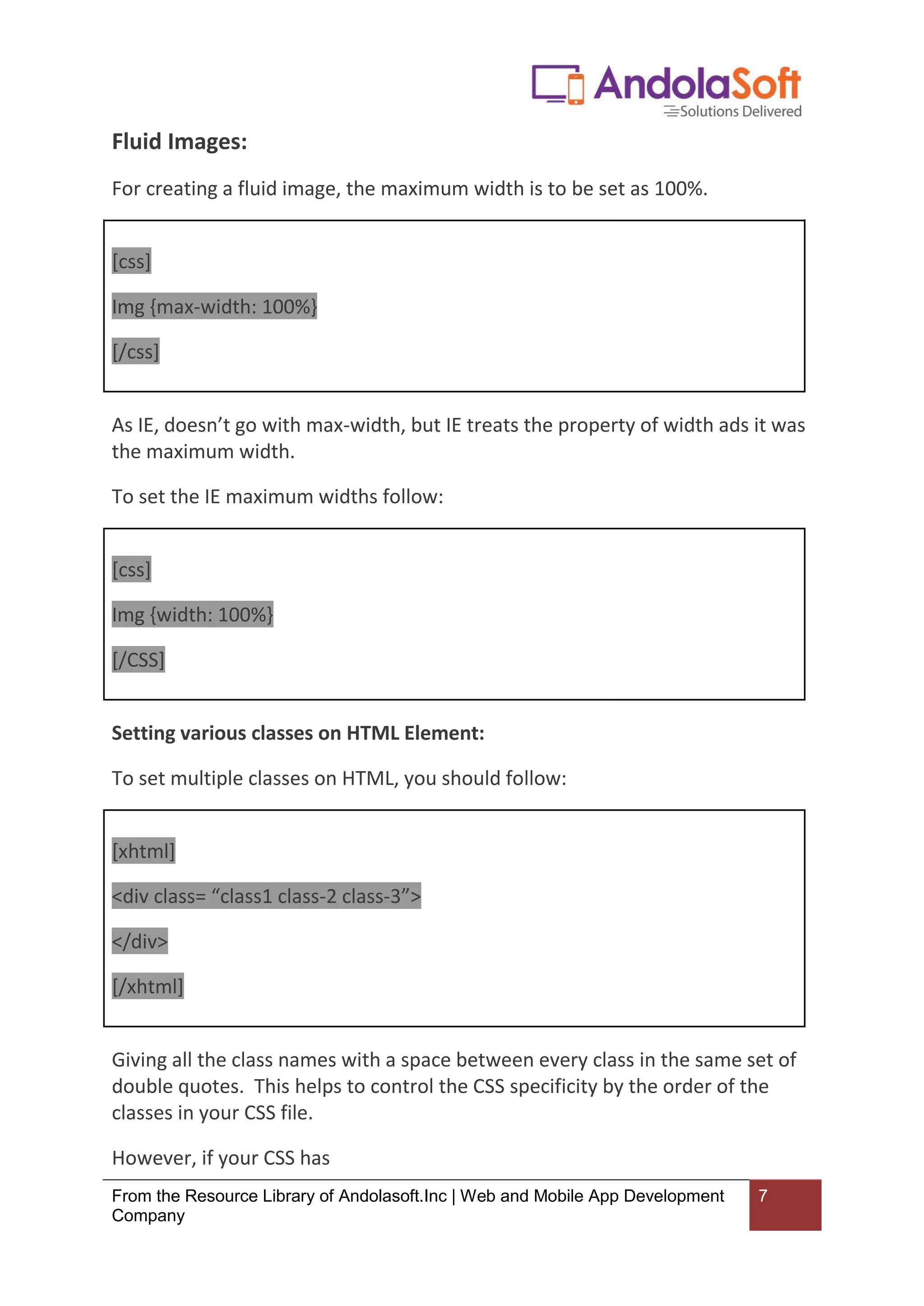 From the Resource Library of Andolasoft.Inc | Web and Mobile App Development
Company
7
Fluid Images:
For creating a fluid image, the maximum width is to be set as 100%.
[css]
Img {max-width: 100%}
[/css]
As IE, doesn’t go with max-width, but IE treats the property of width ads it was
the maximum width.
To set the IE maximum widths follow:
[css]
Img {width: 100%}
[/CSS]
Setting various classes on HTML Element:
To set multiple classes on HTML, you should follow:
[xhtml]
<div class= “class1 class-2 class-3”>
</div>
[/xhtml]
Giving all the class names with a space between every class in the same set of
double quotes. This helps to control the CSS specificity by the order of the
classes in your CSS file.
However, if your CSS has
 