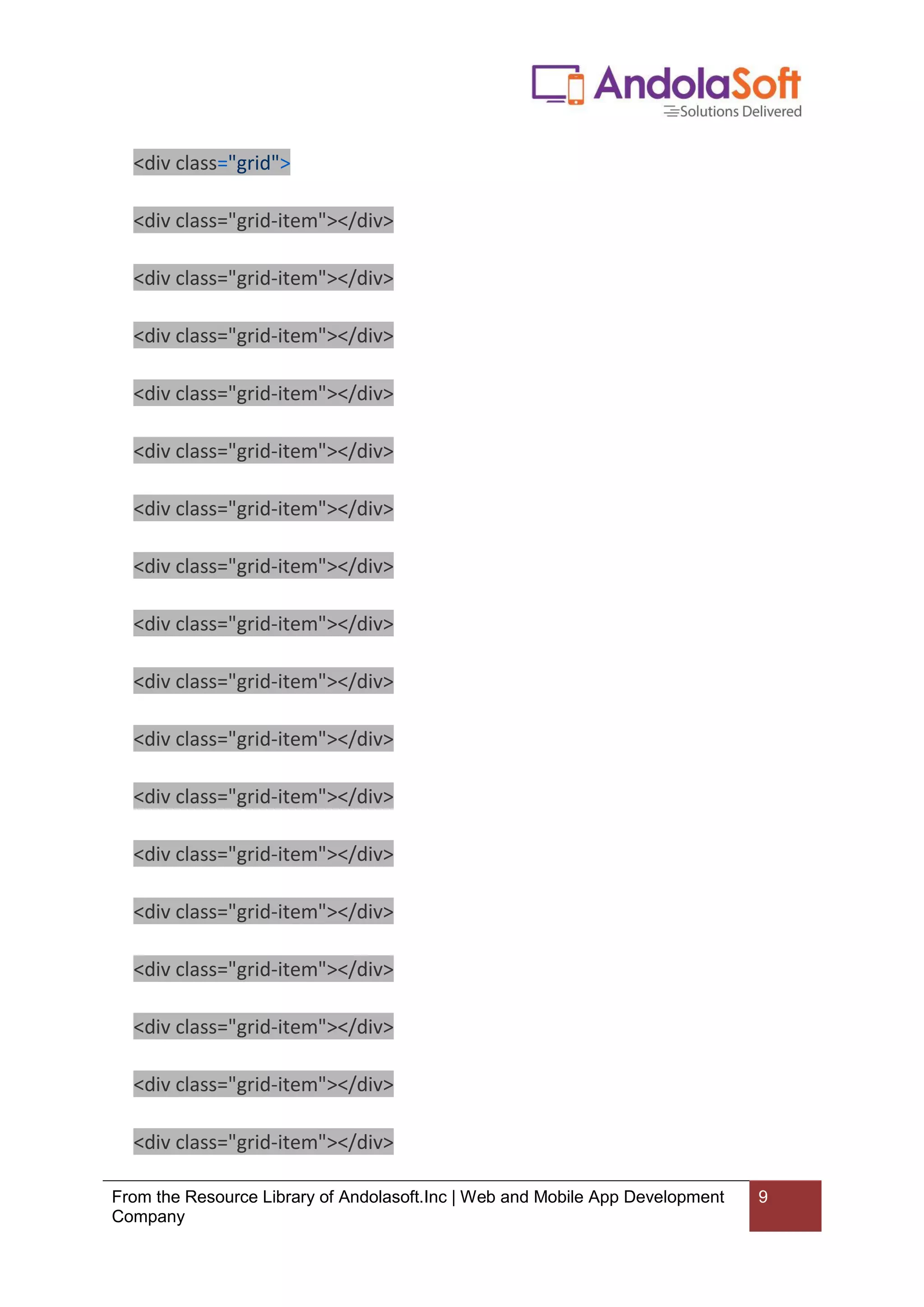 From the Resource Library of Andolasoft.Inc | Web and Mobile App Development
Company
9
<div class="grid">
<div class="grid-item"></div>
<div class="grid-item"></div>
<div class="grid-item"></div>
<div class="grid-item"></div>
<div class="grid-item"></div>
<div class="grid-item"></div>
<div class="grid-item"></div>
<div class="grid-item"></div>
<div class="grid-item"></div>
<div class="grid-item"></div>
<div class="grid-item"></div>
<div class="grid-item"></div>
<div class="grid-item"></div>
<div class="grid-item"></div>
<div class="grid-item"></div>
<div class="grid-item"></div>
<div class="grid-item"></div>
 