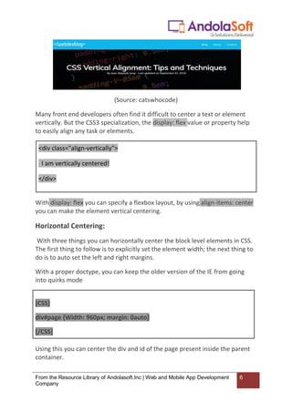 From the Resource Library of Andolasoft.Inc | Web and Mobile App Development
Company
6
(Source: catswhocode)
Many front end developers often find it difficult to center a text or element
vertically. But the CSS3 specialization, the display: flex value or property help
to easily align any task or elements.
<div class="align-vertically">
I am vertically centered!
</div>
With display: flex you can specify a flexbox layout, by using align-items: center
you can make the element vertical centering.
Horizontal Centering:
With three things you can horizontally center the block level elements in CSS.
The first thing to follow is to explicitly set the element width; the next thing to
do is to auto set the left and right margins.
With a proper doctype, you can keep the older version of the IE from going
into quirks mode
[CSS]
div#page {Width: 960px; margin: 0auto}
[/CSS]
Using this you can center the div and id of the page present inside the parent
container.
 