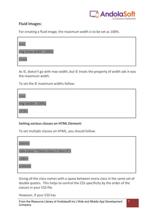 From the Resource Library of Andolasoft.Inc | Web and Mobile App Development
Company
7
Fluid Images:
For creating a fluid image, the maximum width is to be set as 100%.
[css]
Img {max-width: 100%}
[/css]
As IE, doesn’t go with max-width, but IE treats the property of width ads it was
the maximum width.
To set the IE maximum widths follow:
[css]
Img {width: 100%}
[/CSS]
Setting various classes on HTML Element:
To set multiple classes on HTML, you should follow:
[xhtml]
<div class= “class1 class-2 class-3”>
</div>
[/xhtml]
Giving all the class names with a space between every class in the same set of
double quotes. This helps to control the CSS specificity by the order of the
classes in your CSS file.
However, if your CSS has
 