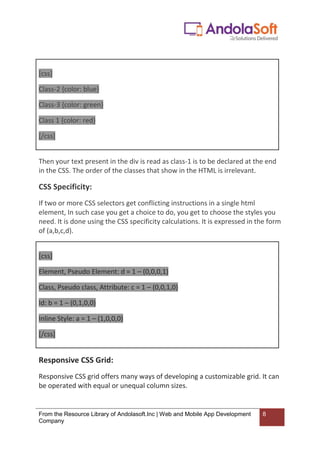 From the Resource Library of Andolasoft.Inc | Web and Mobile App Development
Company
8
[css]
Class-2 {color: blue}
Class-3 {color: green}
Class 1 {color: red}
[/css]
Then your text present in the div is read as class-1 is to be declared at the end
in the CSS. The order of the classes that show in the HTML is irrelevant.
CSS Specificity:
If two or more CSS selectors get conflicting instructions in a single html
element, In such case you get a choice to do, you get to choose the styles you
need. It is done using the CSS specificity calculations. It is expressed in the form
of (a,b,c,d).
[css]
Element, Pseudo Element: d = 1 – (0,0,0,1)
Class, Pseudo class, Attribute: c = 1 – (0,0,1,0)
Id: b = 1 – (0,1,0,0)
Inline Style: a = 1 – (1,0,0,0)
[/css]
Responsive CSS Grid:
Responsive CSS grid offers many ways of developing a customizable grid. It can
be operated with equal or unequal column sizes.
 