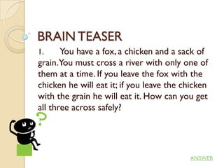 BRAIN TEASER
1.     You have a fox, a chicken and a sack of
grain.You must cross a river with only one of
them at a time. If you leave the fox with the
chicken he will eat it; if you leave the chicken
with the grain he will eat it. How can you get
all three across safely?




                                           ANSWER
 