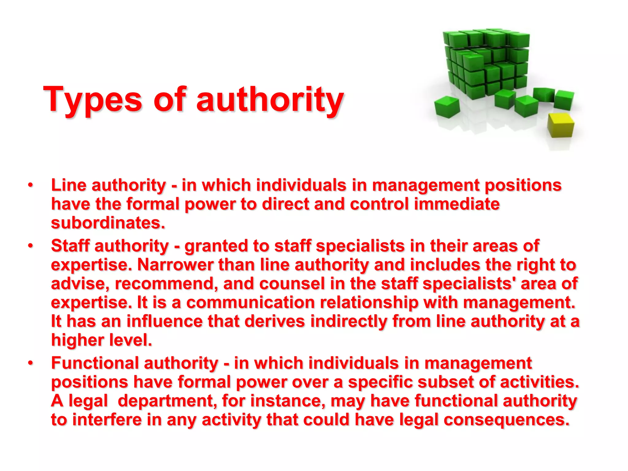 Types of authority
• Line authority - in which individuals in management positions
have the formal power to direct and control immediate
subordinates.
• Staff authority - granted to staff specialists in their areas of
expertise. Narrower than line authority and includes the right to
advise, recommend, and counsel in the staff specialists' area of
expertise. It is a communication relationship with management.
It has an influence that derives indirectly from line authority at a
higher level.
• Functional authority - in which individuals in management
positions have formal power over a specific subset of activities.
A legal department, for instance, may have functional authority
to interfere in any activity that could have legal consequences.

 