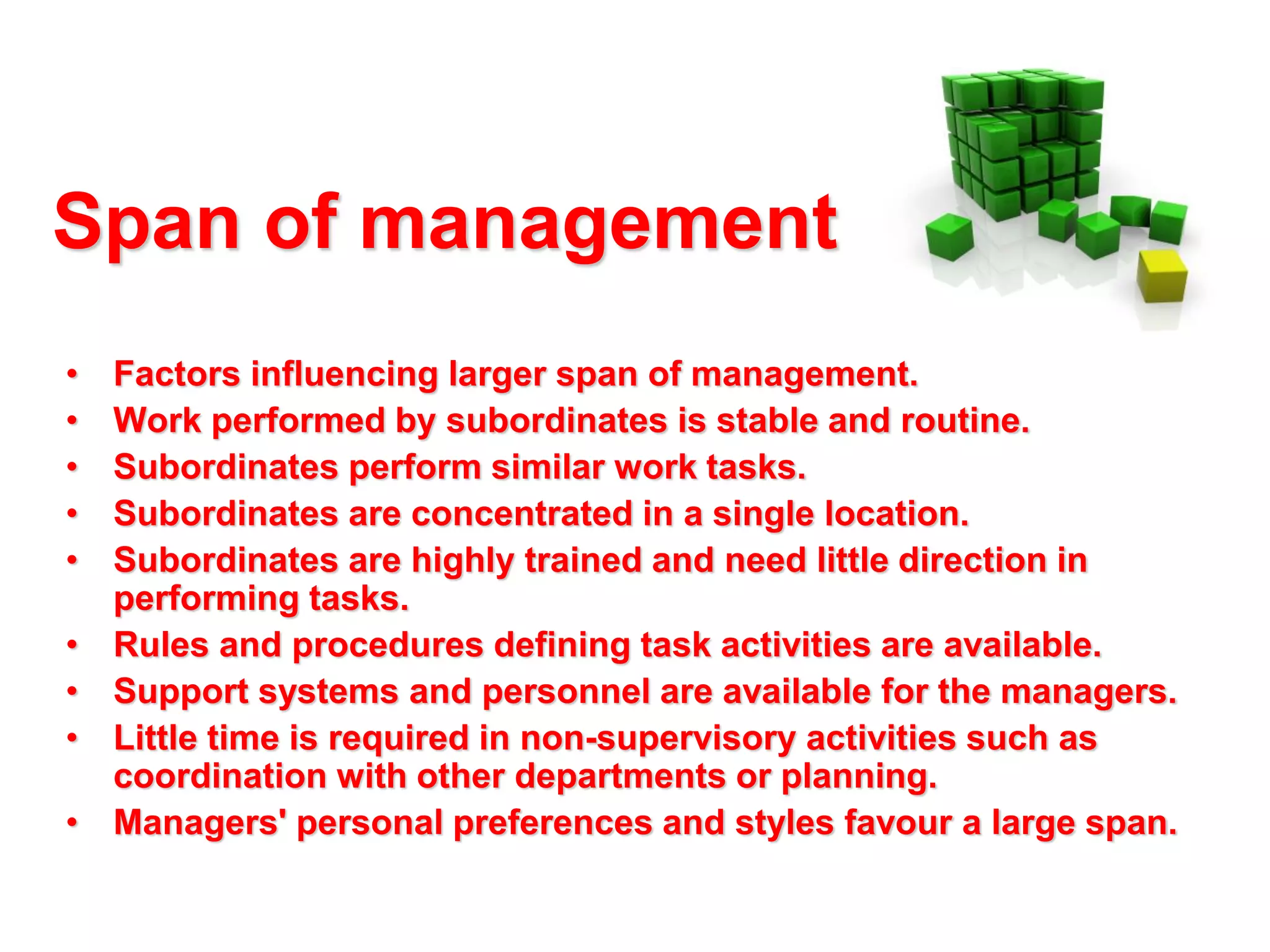 Span of management
•
•
•
•
•
•
•
•
•

Factors influencing larger span of management.
Work performed by subordinates is stable and routine.
Subordinates perform similar work tasks.
Subordinates are concentrated in a single location.
Subordinates are highly trained and need little direction in
performing tasks.
Rules and procedures defining task activities are available.
Support systems and personnel are available for the managers.
Little time is required in non-supervisory activities such as
coordination with other departments or planning.
Managers' personal preferences and styles favour a large span.

 