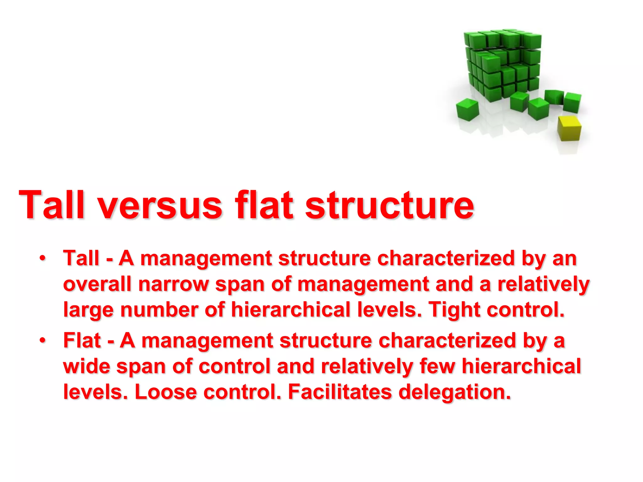 Tall versus flat structure
• Tall - A management structure characterized by an
overall narrow span of management and a relatively
large number of hierarchical levels. Tight control.
• Flat - A management structure characterized by a
wide span of control and relatively few hierarchical
levels. Loose control. Facilitates delegation.

 
