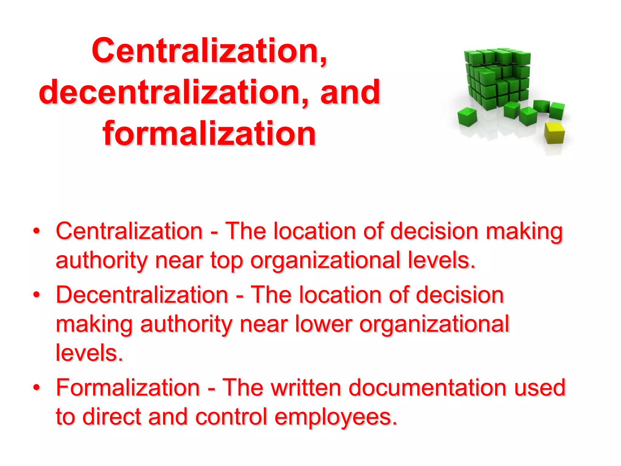 Centralization,
decentralization, and
formalization
• Centralization - The location of decision making
authority near top organizational levels.
• Decentralization - The location of decision
making authority near lower organizational
levels.
• Formalization - The written documentation used
to direct and control employees.

 