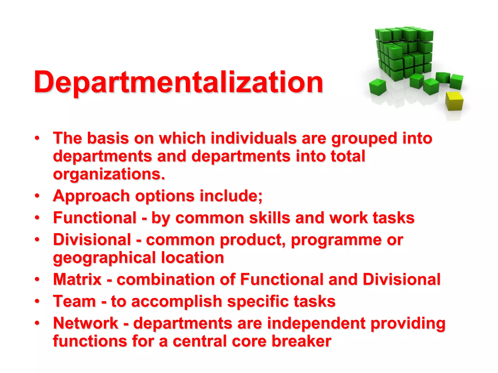 Departmentalization
• The basis on which individuals are grouped into
departments and departments into total
organizations.
• Approach options include;
• Functional - by common skills and work tasks
• Divisional - common product, programme or
geographical location
• Matrix - combination of Functional and Divisional
• Team - to accomplish specific tasks
• Network - departments are independent providing
functions for a central core breaker

 