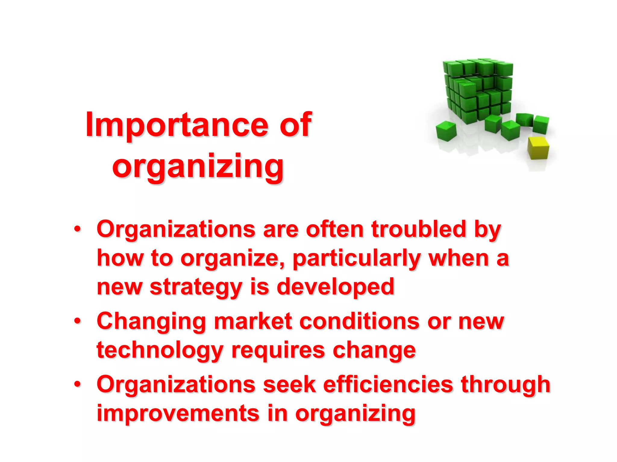 Importance of
organizing
• Organizations are often troubled by
how to organize, particularly when a
new strategy is developed
• Changing market conditions or new
technology requires change
• Organizations seek efficiencies through
improvements in organizing

 