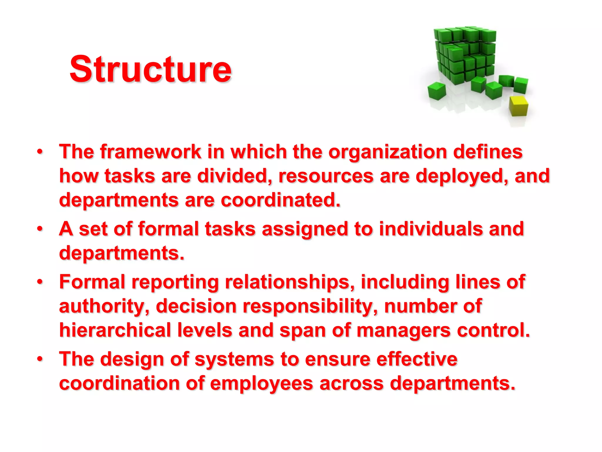 Structure
• The framework in which the organization defines
how tasks are divided, resources are deployed, and
departments are coordinated.
• A set of formal tasks assigned to individuals and
departments.
• Formal reporting relationships, including lines of
authority, decision responsibility, number of
hierarchical levels and span of managers control.
• The design of systems to ensure effective
coordination of employees across departments.

 