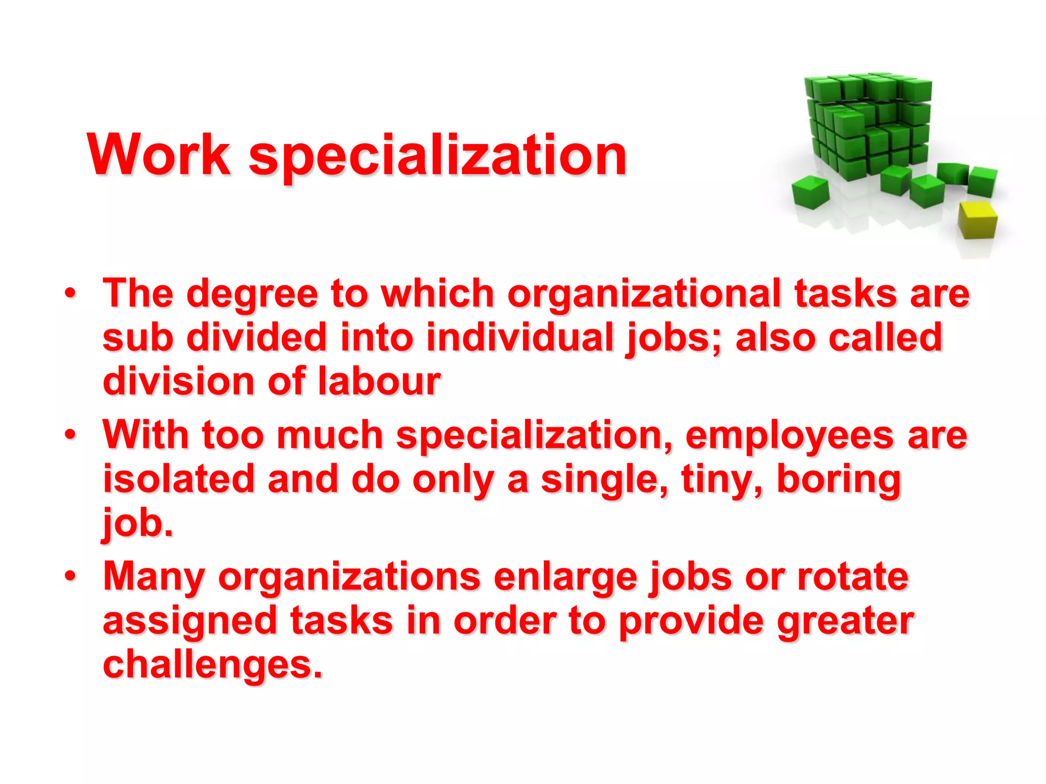 Work specialization
• The degree to which organizational tasks are
sub divided into individual jobs; also called
division of labour
• With too much specialization, employees are
isolated and do only a single, tiny, boring
job.
• Many organizations enlarge jobs or rotate
assigned tasks in order to provide greater
challenges.

 