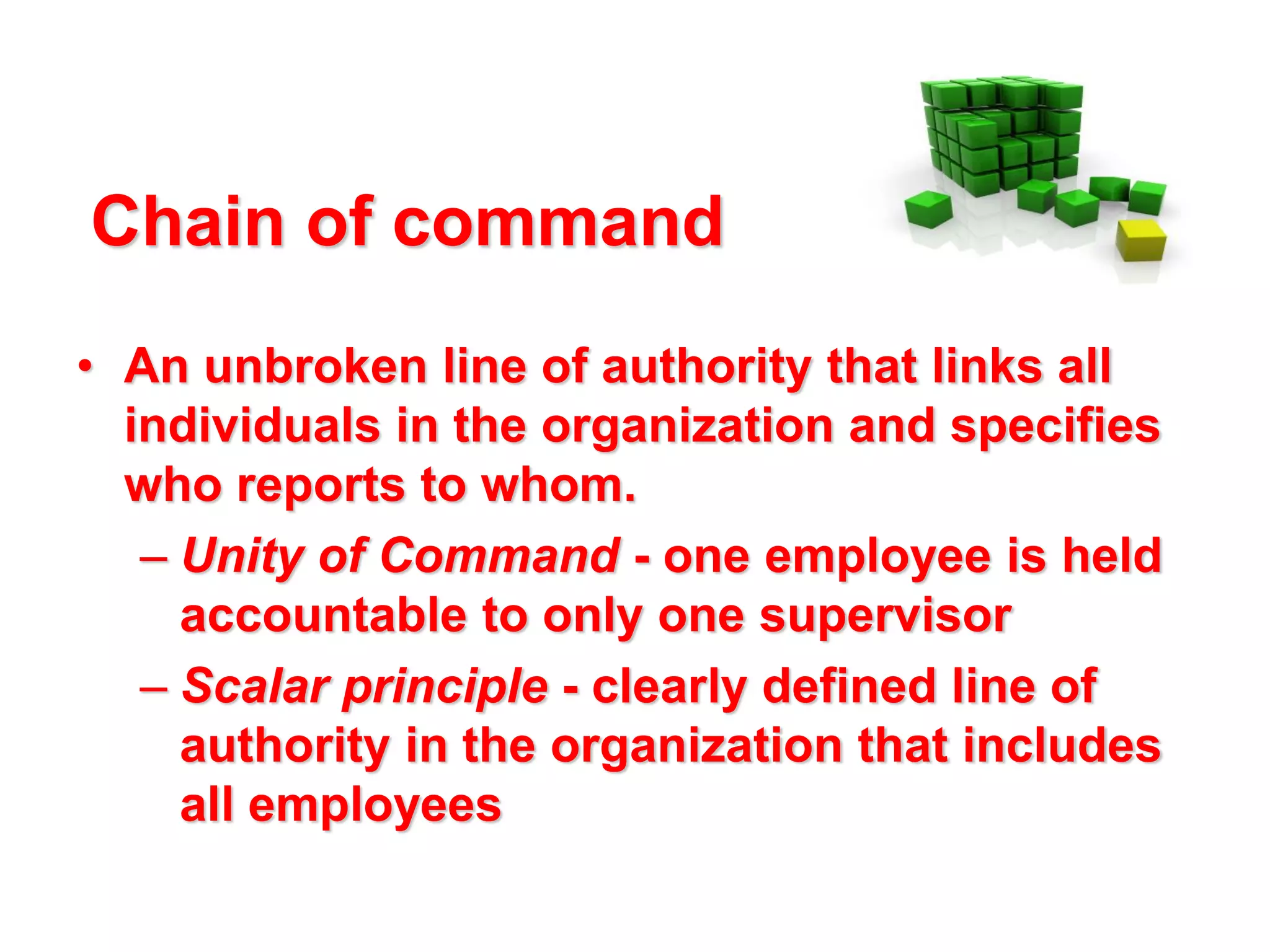 Chain of command
• An unbroken line of authority that links all
individuals in the organization and specifies
who reports to whom.
– Unity of Command - one employee is held
accountable to only one supervisor
– Scalar principle - clearly defined line of
authority in the organization that includes
all employees

 