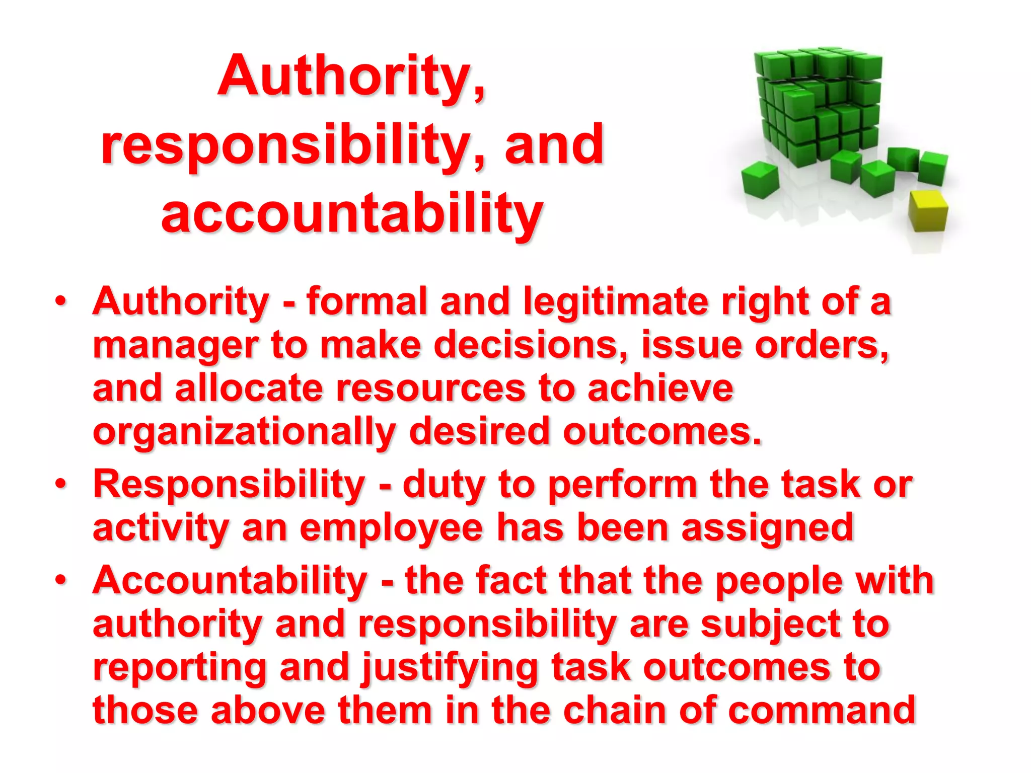 Authority,
responsibility, and
accountability
• Authority - formal and legitimate right of a
manager to make decisions, issue orders,
and allocate resources to achieve
organizationally desired outcomes.
• Responsibility - duty to perform the task or
activity an employee has been assigned
• Accountability - the fact that the people with
authority and responsibility are subject to
reporting and justifying task outcomes to
those above them in the chain of command

 