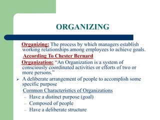 ORGANIZING
Organizing: The process by which managers establish
working relationships among employees to achieve goals.
According To Chester Bernard
Organization: “An Organization is a system of
consciously coordinated activities or efforts of two or
more persons.”
 A deliberate arrangement of people to accomplish some
specific purpose
Common Characteristics of Organizations
– Have a distinct purpose (goal)
– Composed of people
– Have a deliberate structure
 