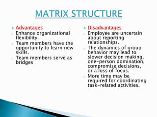  Advantages 
o Enhance organizational 
flexibility. 
o Team members have the 
opportunity to learn new 
skills. 
o Team members serve as 
bridges 
 Disadvantages 
o Employee are uncertain 
about reporting 
relationships. 
o The dynamics of group 
behavior may lead to 
slower decision making, 
one-person domination, 
compromise decisions, 
or a loss of focus. 
o More time may be 
required for coordinating 
task-related activities. 
 