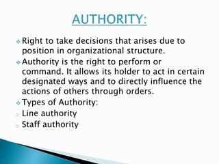  Right to take decisions that arises due to 
position in organizational structure. 
 Authority is the right to perform or 
command. It allows its holder to act in certain 
designated ways and to directly influence the 
actions of others through orders. 
Types of Authority: 
o Line authority 
o Staff authority 
 