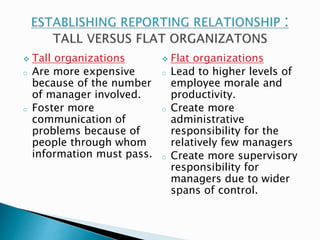  Tall organizations 
o Are more expensive 
because of the number 
of manager involved. 
o Foster more 
communication of 
problems because of 
people through whom 
information must pass. 
 Flat organizations 
o Lead to higher levels of 
employee morale and 
productivity. 
o Create more 
administrative 
responsibility for the 
relatively few managers 
o Create more supervisory 
responsibility for 
managers due to wider 
spans of control. 
 