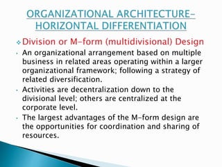 Division or M-form (multidivisional) Design 
• An organizational arrangement based on multiple 
business in related areas operating within a larger 
organizational framework; following a strategy of 
related diversification. 
• Activities are decentralization down to the 
divisional level; others are centralized at the 
corporate level. 
• The largest advantages of the M-form design are 
the opportunities for coordination and sharing of 
resources. 
 