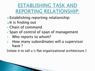  Establishing reporting relationship: 
 It is finding out 
 Chain of command 
 Span of control of span of management 
1. Who reports to whom? 
2. How many subordinates will a supervisor 
have ? 
(relate it to tall v/s flat organizational architecture ) 
 