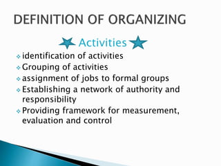 Activities 
 identification of activities 
Grouping of activities 
assignment of jobs to formal groups 
 Establishing a network of authority and 
responsibility 
 Providing framework for measurement, 
evaluation and control 
 