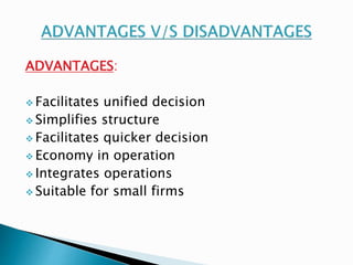 ADVANTAGES: 
 Facilitates unified decision 
 Simplifies structure 
 Facilitates quicker decision 
Economy in operation 
 Integrates operations 
 Suitable for small firms 
 