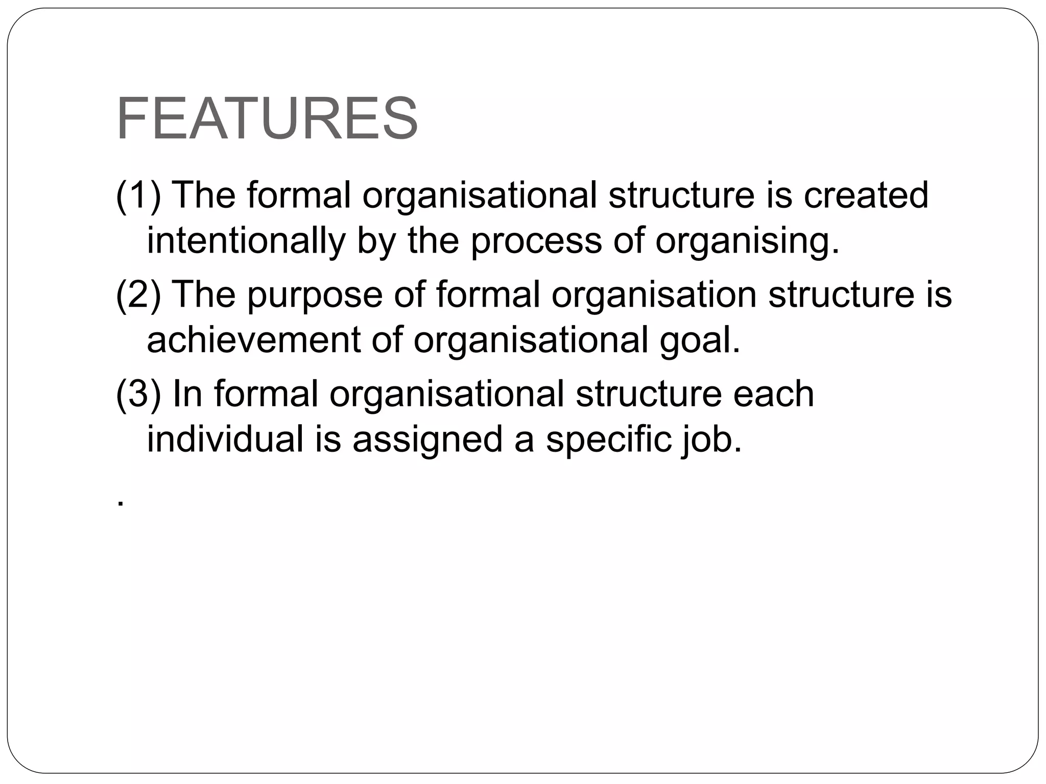 FEATURES
(1) The formal organisational structure is created
intentionally by the process of organising.
(2) The purpose of formal organisation structure is
achievement of organisational goal.
(3) In formal organisational structure each
individual is assigned a specific job.
.
 