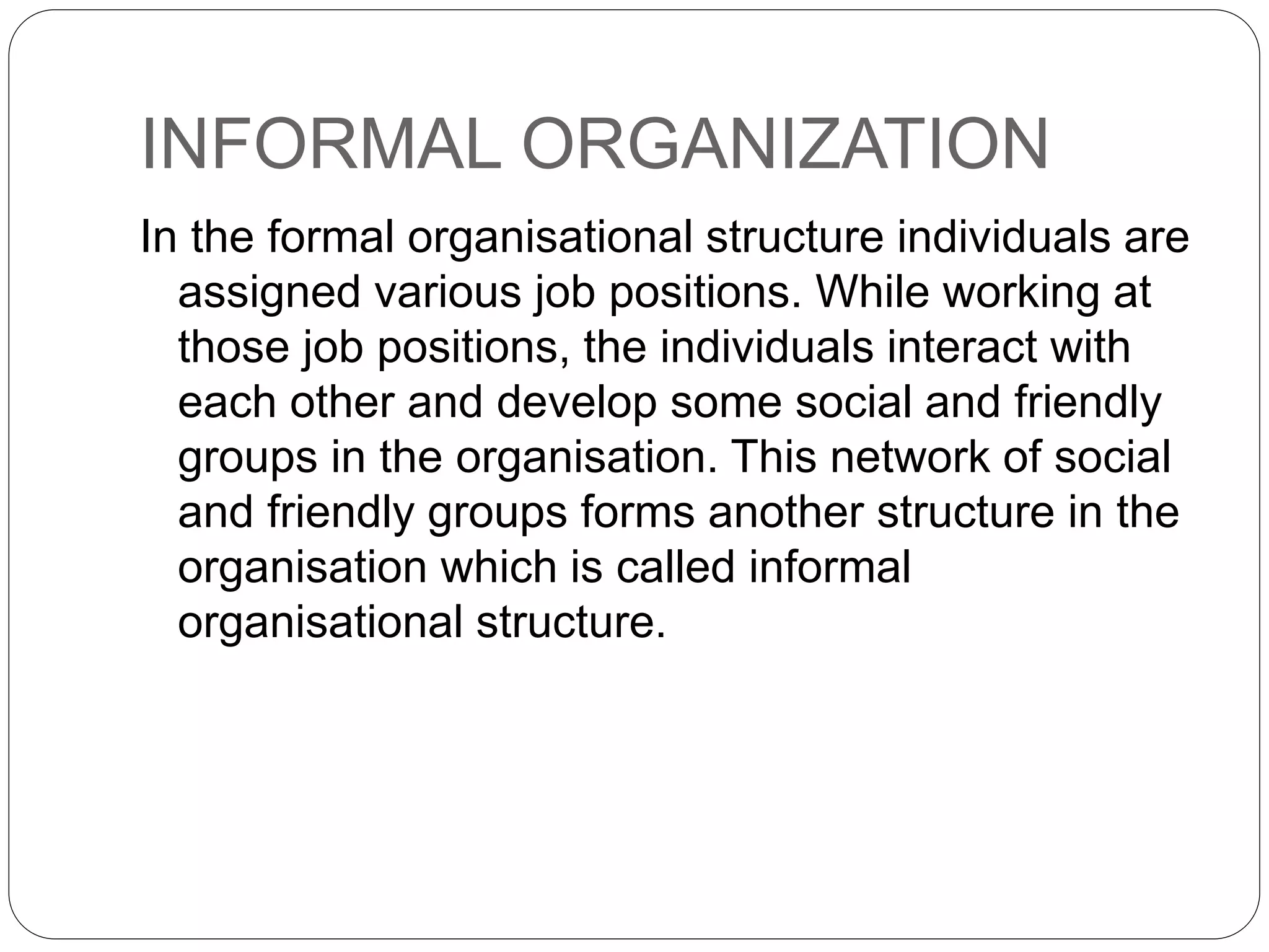INFORMAL ORGANIZATION
In the formal organisational structure individuals are
assigned various job positions. While working at
those job positions, the individuals interact with
each other and develop some social and friendly
groups in the organisation. This network of social
and friendly groups forms another structure in the
organisation which is called informal
organisational structure.
 