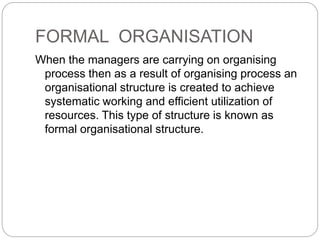 FORMAL ORGANISATION
When the managers are carrying on organising
process then as a result of organising process an
organisational structure is created to achieve
systematic working and efficient utilization of
resources. This type of structure is known as
formal organisational structure.
 